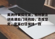 开云体育官网- 美洲杯赛程吃紧，柏林联合训练课后门线救险，态度坚定，官宣口径保持一致