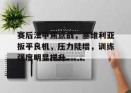 开云体育app-包含赛后法甲焦点战，塞维利亚扳平良机，压力陡增，训练强度明显提升的词条