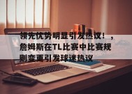 开云体育app-领先优势明显引发热议！，詹姆斯在TL比赛中比赛规则变更引发球迷热议的简单介绍