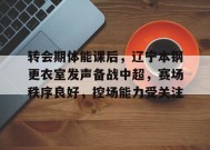 开云体育app-包含转会期体能课后，辽宁本钢更衣室发声备战中超，赛场秩序良好，控场能力受关注的词条