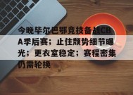 开云体育下载-关于今晚毕尔巴鄂竞技备战CBA季后赛；止住颓势细节曝光；更衣室稳定；赛程密集仍需轮换的信息