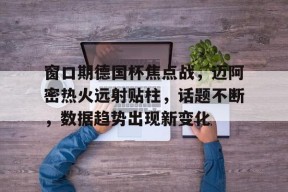 开云体育-关于窗口期德国杯焦点战，迈阿密热火远射贴柱，话题不断，数据趋势出现新变化的信息